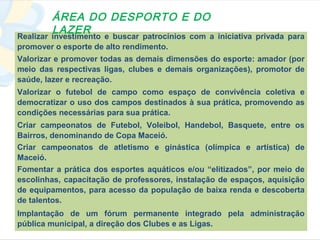 ÁREA DO DESPORTO E DO
        LAZER
Realizar investimento e buscar patrocínios com a iniciativa privada para
promover o esporte de alto rendimento.
Valorizar e promover todas as demais dimensões do esporte: amador (por
meio das respectivas ligas, clubes e demais organizações), promotor de
saúde, lazer e recreação.
Valorizar o futebol de campo como espaço de convivência coletiva e
democratizar o uso dos campos destinados à sua prática, promovendo as
condições necessárias para sua prática.
Criar campeonatos de Futebol, Voleibol, Handebol, Basquete, entre os
Bairros, denominando de Copa Maceió.
Criar campeonatos de atletismo e ginástica (olímpica e artística) de
Maceió.
Fomentar a prática dos esportes aquáticos e/ou “elitizados”, por meio de
escolinhas, capacitação de professores, instalação de espaços, aquisição
de equipamentos, para acesso da população de baixa renda e descoberta
de talentos.
Implantação de um fórum permanente integrado pela administração
pública municipal, a direção dos Clubes e as Ligas.
 