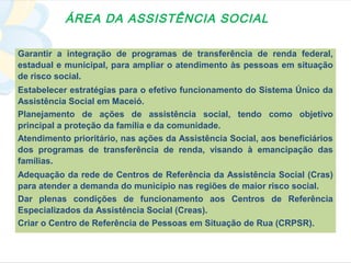 ÁREA DA ASSISTÊNCIA SOCIAL

Garantir a integração de programas de transferência de renda federal,
estadual e municipal, para ampliar o atendimento às pessoas em situação
de risco social.
Estabelecer estratégias para o efetivo funcionamento do Sistema Único da
Assistência Social em Maceió.
Planejamento de ações de assistência social, tendo como objetivo
principal a proteção da família e da comunidade.
Atendimento prioritário, nas ações da Assistência Social, aos beneficiários
dos programas de transferência de renda, visando à emancipação das
famílias.
Adequação da rede de Centros de Referência da Assistência Social (Cras)
para atender a demanda do município nas regiões de maior risco social.
Dar plenas condições de funcionamento aos Centros de Referência
Especializados da Assistência Social (Creas).
Criar o Centro de Referência de Pessoas em Situação de Rua (CRPSR).
 