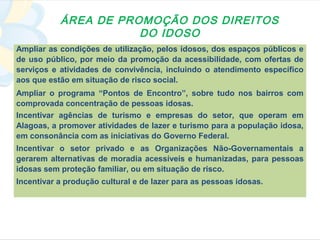 ÁREA DE PROMOÇÃO DOS DIREITOS
                      DO IDOSO
Ampliar as condições de utilização, pelos idosos, dos espaços públicos e
de uso público, por meio da promoção da acessibilidade, com ofertas de
serviços e atividades de convivência, incluindo o atendimento específico
aos que estão em situação de risco social.
Ampliar o programa “Pontos de Encontro”, sobre tudo nos bairros com
comprovada concentração de pessoas idosas.
Incentivar agências de turismo e empresas do setor, que operam em
Alagoas, a promover atividades de lazer e turismo para a população idosa,
em consonância com as iniciativas do Governo Federal.
Incentivar o setor privado e as Organizações Não-Governamentais a
gerarem alternativas de moradia acessíveis e humanizadas, para pessoas
idosas sem proteção familiar, ou em situação de risco.
Incentivar a produção cultural e de lazer para as pessoas idosas.
 