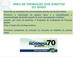 ÁREA DE PROMOÇÃO DOS DIREITOS
                    DO IDOSO
Estimular as atividades das Universidades Abertas da Terceira Idade.
Promover a valorização da pessoa idosa e a sensibilização e
conscientização da família quanto às suas necessidades e direitos.
Ampliar, por meio de parcerias, o Programa de Cuidadores de Pessoas
Idosas.
Criar o Centro Dia da Pessoa Idosa.

Promover campanhas de inclusão no mercado de trabalho da pessoa
idosa.
 