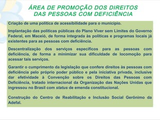 ÁREA DE PROMOÇÃO DOS DIREITOS
           DAS PESSOAS COM DEFICIÊNCIA
Criação de uma política de acessibilidade para o município.
Implantação das políticas públicas do Plano Viver sem Limites do Governo
Federal, em Maceió, de forma integrada às políticas e programas locais já
existentes para as pessoas com deficiência.
Descentralização dos serviços específicos para as pessoas com
deficiência, de forma a minimizar sua dificuldade de locomoção para
acessar tais serviços.
Garantir o cumprimento da legislação que confere direitos às pessoas com
deficiência pelo próprio poder público e pela iniciativa privada, inclusive
dar efetividade à Convenção sobre os Direitos das Pessoas com
Deficiência, tratado internacional da Organização das Nações Unidas que
ingressou no Brasil com status de emenda constitucional.

Construção do Centro de Reabilitação e Inclusão Social Gerônimo da
Adefal.
 