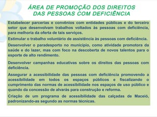 ÁREA DE PROMOÇÃO DOS DIREITOS
           DAS PESSOAS COM DEFICIÊNCIA
Estabelecer parcerias e convênios com entidades públicas e do terceiro
setor que desenvolvam trabalhos voltados às pessoas com deficiência,
para melhoria da oferta de tais serviços.
Estimular o trabalho voluntário de assistência às pessoas com deficiência.
Desenvolver o paradesporto no município, como atividade promotora da
saúde e do lazer, mas com foco na descoberta de novos talentos para o
esporte de alto rendimento.
Desenvolver campanhas educativas sobre os direitos das pessoas com
deficiência.
Assegurar a acessibilidade das pessoas com deficiência promovendo a
acessibilidade em todos os espaços públicos e fiscalizando o
cumprimento das normas de acessibilidade nos espaços de uso público e
quando da concessão de alvarás para construção e reforma.
Criação de um programa de acessibilidade das calçadas de Maceió,
padronizando-as segundo as normas técnicas.
 