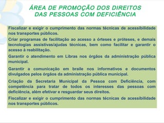 ÁREA DE PROMOÇÃO DOS DIREITOS
           DAS PESSOAS COM DEFICIÊNCIA

Fiscalizar e exigir o cumprimento das normas técnicas de acessibilidade
nos transportes públicos.
Criar programas de facilitação ao acesso a órteses e próteses, e demais
tecnologias assistivas/ajudas técnicas, bem como facilitar e garantir o
acesso à reabilitação.
Garantir o atendimento em Libras nos órgãos da administração pública
municipal.
Garantir a comunicação em braile nos informativos e documentos
divulgados pelos órgãos da administração pública municipal.
Criação da Secretaria Municipal da Pessoa com Deficiência, com
competência para tratar de todos os interesses das pessoas com
deficiência, além efetivar e resguardar seus direitos.
Fiscalizar e exigir o cumprimento das normas técnicas de acessibilidade
nos transportes públicos.
 
