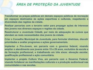 ÁREA DE PROTEÇÃO DA JUVENTUDE


Transformar as praças públicas em demais espaços públicos de recreação
em espaços destinados às ações esportivas e culturais, respeitando a
diversidade das regiões da cidade.
Realizar parcerias com o terceiro setor para propagar ações de interesse
dos jovens nos diversos espaços e regiões da cidade.
Reestruturar o Juventude Cidadã, por meio de adequação de cursos que
atendam as reais necessidades dos jovens da cidade.
Criar o Conselho Municipal de Juventude, para formular diretrizes, discutir
prioridades e avaliar programas e ações governamentais.
Implantar o Pro-Jovem, em parceria com o governo federal, visando
ampliar o atendimento aos jovens entre 15 e 29 anos, excluídos da escola e
da formação profissional, e trabalhando em três eixos: elevação escolar,
qualificação profissional e ação comunitária.
Implantar o projeto Cultura Viva, em parceria com o Governo Federal,
visando fortalecer as manifestações culturais e a produção audiovisual nas
comunidades e nas escolas.
 