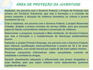 ÁREA DE PROTEÇÃO DA JUVENTUDE
Implantar, em parceria com o Governo Federal, o Projeto de Proteção dos
Jovens em Território Vulnerável, que visa à formação e a inclusão de
jovens expostos à situação de violência doméstica ou urbana e jovens
moradores de rua.
Criar e implantar, em parceria com o Governo Federal, o projeto Reservista
Cidadão, dirigido a jovens oriundos do serviço militar, para que exerçam
papel de líderes comunitários voltados à prevenção da violência.
Desenvolver o programa Juventude e Meio Ambiente, do Governo Federal,
que visa à formação e o fortalecimento de lideranças ambientalistas
jovens.
Implantar o projeto Primeiro Emprego, em parceria com o Governo Federal,
para oferecer qualificação sócio-profissional a jovens de 16 a 24 anos,
desempregados, com renda mensal per capita de até meio salário mínimo.
Promover campanhas informativas        sobre   sexualidade,   controle   de
natalidade e combate às drogas.
Garantir atendimento adequado e diferenciado aos jovens drogaditos e
suas famílias, para que sejam tratados como dependentes químicos
sujeitos de direitos.
 