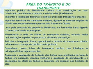 ÁREA DO TRÂNSITO E DO
                        TRANSPORTE
Implantar política da Mobilidade Urbana com sinalização de ruas,
construção de ciclovias e rampas, e reforma das já existentes.
Implantar a integração tarifária e o bilhete único nos transportes urbanos.
Implantar terminais de transporte coletivo, ligando as diversas regiões da
cidade sem necessariamente passar pelo Centro da Cidade.
Lutar pela execução do projeto do Metrô bus, na Fernandes Lima, ligando
o Centro da Cidade ao Aeroporto.
Reestruturar a rede de linhas de transporte coletivo, visando maior
racionalização, rapidez no percurso e eficiência do serviço.
Articular a integração física, operacional e tarifária do transporte coletivo
urbano com o transporte público metropolitano.
Estabelecer novas linhas de transporte público, que interligue as
principais linhas hoje existentes.
Assegurar a realização da licitação das linhas com ampliação da frota de
ônibus em operação, visando melhorar a qualidade do atendimento e a
adequação da oferta de ônibus à demanda, em especial nos horários de
pico.
 
