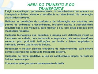 ÁREA DO TRÂNSITO E DO
                       TRANSPORTE
Exigir a capacitação, permanentemente, os trabalhadores que operam no
transporte coletivo, visando a excelência no atendimento da população
usuária dos serviços.
Melhorar as condições de conforto e de informação aos usuários nos
pontos de embarque e desembarque, inclusive quanto à acessibilidade
arquitetônica e dos veículos, para facilitar o seu uso pelas pessoas com
mobilidade reduzida.
Implantar tecnologias que permitam a pessoa com deficiência visual se
locomover na cidade, com autonomia e segurança, tais como semáforos
sonoros, piso podotátil, indicações em braile e letras ampliadas e
indicação sonora das linhas de ônibus.
Modernizar e Instalar sistema eletrônico de monitoramento para efetivo
controle operacional da frota do transporte coletivo.
Implantar, de forma gradativa, o uso de combustíveis limpos na frota de
ônibus do município.
Concentrar esforços para o barateamento da tarifa.
 