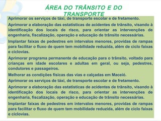 ÁREA DO TRÂNSITO E DO
                        TRANSPORTE
Aprimorar os serviços de táxi, de transporte escolar e de fretamento.
Aprimorar a elaboração das estatísticas de acidentes de trânsito, visando à
identificação dos locais de risco, para orientar as intervenções de
engenharia, fiscalização, operação e educação de trânsito necessárias.
Implantar faixas de pedestres em intervalos menores, providas de rampas
para facilitar o fluxo de quem tem mobilidade reduzida, além de ciclo faixas
e ciclovias.
Aprimorar programa permanente de educação para o trânsito, voltado para
crianças em idade escolares e adultas em geral, ou seja, pedestres,
condutores e passageiros.
Melhorar as condições físicas das vias e calçadas em Maceió.
Aprimorar os serviços de táxi, de transporte escolar e de fretamento.
Aprimorar a elaboração das estatísticas de acidentes de trânsito, visando à
identificação dos locais de risco, para orientar as intervenções de
engenharia, fiscalização, operação e educação de trânsito necessárias.
Implantar faixas de pedestres em intervalos menores, providas de rampas
para facilitar o fluxo de quem tem mobilidade reduzida, além de ciclo faixas
e ciclovias.
 