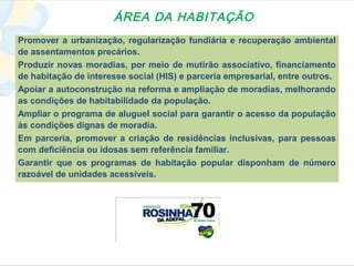 ÁREA DA HABITAÇÃO
Promover a urbanização, regularização fundiária e recuperação ambiental
de assentamentos precários.
Produzir novas moradias, por meio de mutirão associativo, financiamento
de habitação de interesse social (HIS) e parceria empresarial, entre outros.
Apoiar a autoconstrução na reforma e ampliação de moradias, melhorando
as condições de habitabilidade da população.
Ampliar o programa de aluguel social para garantir o acesso da população
às condições dignas de moradia.
Em parceria, promover a criação de residências inclusivas, para pessoas
com deficiência ou idosas sem referência familiar.
Garantir que os programas de habitação popular disponham de número
razoável de unidades acessíveis.
 