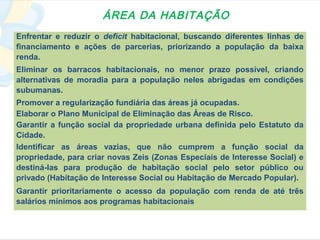 ÁREA DA HABITAÇÃO
Enfrentar e reduzir o deficit habitacional, buscando diferentes linhas de
financiamento e ações de parcerias, priorizando a população da baixa
renda.
Eliminar os barracos habitacionais, no menor prazo possível, criando
alternativas de moradia para a população neles abrigadas em condições
subumanas.
Promover a regularização fundiária das áreas já ocupadas.
Elaborar o Plano Municipal de Eliminação das Áreas de Risco.
Garantir a função social da propriedade urbana definida pelo Estatuto da
Cidade.
Identificar as áreas vazias, que não cumprem a função social da
propriedade, para criar novas Zeis (Zonas Especiais de Interesse Social) e
destiná-las para produção de habitação social pelo setor público ou
privado (Habitação de Interesse Social ou Habitação de Mercado Popular).
Garantir prioritariamente o acesso da população com renda de até três
salários mínimos aos programas habitacionais
 