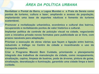 ÁREA DA POLÍTICA URBANA
Revitalizar o Pontal da Barra, a Lagoa Mundaú e a Praia da Sereia como
pontos de turismo, cultura e lazer; ampliando o acesso da população,
implantando uma base de esportes náuticos e fomento do turismo
sustentável.
Promover a revitalização urbanística, econômica e cultural dos bairros,
recuperando e revitalizando pontos de valor histórico e cultural.
Implantar política de controle de poluição visual na cidade, negociando
com a iniciativa privada novos formatos para publicidade ao ar livre, com
prazos razoáveis para adaptação.
Priorizar a execução de obras viárias que façam a ligação entre bairros,
reduzindo o tráfego no Centro da cidade e incentivando o uso do
transporte coletivo.
Criar o Programa Maceió Bem Cuidada, priorizando o planejamento
integrado dos trabalhos de manutenção da cidade, como recapeamento,
sinalização, capina, limpeza de bueiros, poda de árvores, pintura de guias,
sinalização, desratização e iluminação, garantido uma cidade limpa e bem-
cuidada.
 