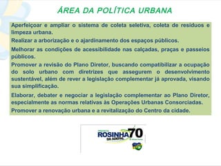 ÁREA DA POLÍTICA URBANA
Aperfeiçoar e ampliar o sistema de coleta seletiva, coleta de resíduos e
limpeza urbana.
Realizar a arborização e o ajardinamento dos espaços públicos.
Melhorar as condições de acessibilidade nas calçadas, praças e passeios
públicos.
Promover a revisão do Plano Diretor, buscando compatibilizar a ocupação
do solo urbano com diretrizes que assegurem o desenvolvimento
sustentável, além de rever a legislação complementar já aprovada, visando
sua simplificação.
Elaborar, debater e negociar a legislação complementar ao Plano Diretor,
especialmente as normas relativas às Operações Urbanas Consorciadas.
Promover a renovação urbana e a revitalização do Centro da cidade.
 