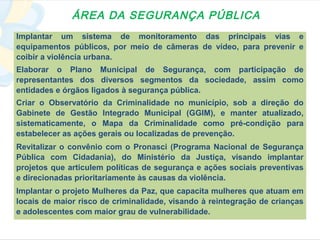 ÁREA DA SEGURANÇA PÚBLICA
Implantar um sistema de monitoramento das principais vias e
equipamentos públicos, por meio de câmeras de vídeo, para prevenir e
coibir a violência urbana.
Elaborar o Plano Municipal de Segurança, com participação de
representantes dos diversos segmentos da sociedade, assim como
entidades e órgãos ligados à segurança pública.
Criar o Observatório da Criminalidade no município, sob a direção do
Gabinete de Gestão Integrado Municipal (GGIM), e manter atualizado,
sistematicamente, o Mapa da Criminalidade como pré-condição para
estabelecer as ações gerais ou localizadas de prevenção.
Revitalizar o convênio com o Pronasci (Programa Nacional de Segurança
Pública com Cidadania), do Ministério da Justiça, visando implantar
projetos que articulem políticas de segurança e ações sociais preventivas
e direcionadas prioritariamente às causas da violência.
Implantar o projeto Mulheres da Paz, que capacita mulheres que atuam em
locais de maior risco de criminalidade, visando à reintegração de crianças
e adolescentes com maior grau de vulnerabilidade.
 