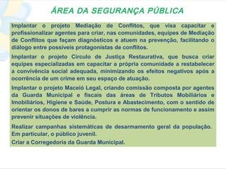 ÁREA DA SEGURANÇA PÚBLICA
Implantar o projeto Mediação de Conflitos, que visa capacitar e
profissionalizar agentes para criar, nas comunidades, equipes de Mediação
de Conflitos que façam diagnósticos e atuem na prevenção, facilitando o
diálogo entre possíveis protagonistas de conflitos.
Implantar o projeto Círculo de Justiça Restaurativa, que busca criar
equipes especializadas em capacitar a própria comunidade a restabelecer
a convivência social adequada, minimizando os efeitos negativos após a
ocorrência de um crime em seu espaço de atuação.
Implantar o projeto Maceió Legal, criando comissão composta por agentes
da Guarda Municipal e fiscais das áreas de Tributos Mobiliários e
Imobiliários, Higiene e Saúde, Postura e Abastecimento, com o sentido de
orientar os donos de bares a cumprir as normas de funcionamento e assim
prevenir situações de violência.
Realizar campanhas sistemáticas de desarmamento geral da população.
Em particular, o público juvenil.
Criar a Corregedoria da Guarda Municipal.
 