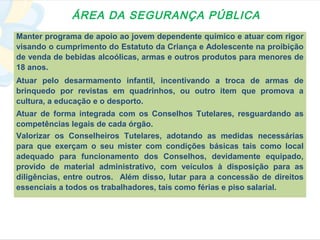 ÁREA DA SEGURANÇA PÚBLICA
Manter programa de apoio ao jovem dependente químico e atuar com rigor
visando o cumprimento do Estatuto da Criança e Adolescente na proibição
de venda de bebidas alcoólicas, armas e outros produtos para menores de
18 anos.
Atuar pelo desarmamento infantil, incentivando a troca de armas de
brinquedo por revistas em quadrinhos, ou outro item que promova a
cultura, a educação e o desporto.
Atuar de forma integrada com os Conselhos Tutelares, resguardando as
competências legais de cada órgão.
Valorizar os Conselheiros Tutelares, adotando as medidas necessárias
para que exerçam o seu mister com condições básicas tais como local
adequado para funcionamento dos Conselhos, devidamente equipado,
provido de material administrativo, com veículos à disposição para as
diligências, entre outros. Além disso, lutar para a concessão de direitos
essenciais a todos os trabalhadores, tais como férias e piso salarial.
 
