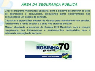 ÁREA DA SEGURANÇA PÚBLICA
Criar o programa Vizinhança Solidária, com o objetivo de prevenir os atos
de desrespeito à convivência, procurando gerar coletivamente nas
comunidades um código de conduta.
Capacitar e especializar setores da Guarda para atendimento em escolas,
fortalecendo a ronda escolar e a ação nos espaços de lazer.
Manter atualizada a estrutura da Guarda Civil Municipal, com a compra
programada dos instrumentos e equipamentos necessários para a
adequada prestação de serviços.
 