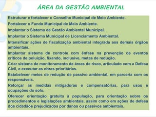 ÁREA DA GESTÃO AMBIENTAL
Estruturar e fortalecer o Conselho Municipal de Meio Ambiente.
Fortalecer o Fundo Municipal de Meio Ambiente.
Implantar o Sistema de Gestão Ambiental Municipal.
Implantar o Sistema Municipal de Licenciamento Ambiental.
Intensificar ações de fiscalização ambiental integrada aos demais órgãos
ambientais.
Implantar sistema de controle com ênfase na prevenção de eventos
críticos de poluição, fixando, inclusive, metas de redução.
Criar sistema de monitoramento de áreas de risco, articulado com a Defesa
Civil, e executar as obras prioritárias.
Estabelecer meios de redução de passivo ambiental, em parceria com os
responsáveis.
Reforçar as medidas mitigadoras e compensatórias, para usos e
ocupações do solo.
Oferecer orientação gratuita à população, para orientação sobre os
procedimentos e legislações ambientais, assim como em ações de defesa
dos cidadãos prejudicados por danos ou passivos ambientais.
 