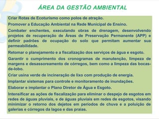 ÁREA DA GESTÃO AMBIENTAL
Criar Rotas de Ecoturismo como polos de atração.
Promover a Educação Ambiental na Rede Municipal de Ensino.
Combater enchentes, executando obras de drenagem, desenvolvendo
projetos de recuperação de Áreas de Preservação Permanente (APP) e
definir padrões de ocupação do solo que permitam aumentar sua
permeabilidade.
Retomar o planejamento e a fiscalização dos serviços de água e esgoto.
Garantir o cumprimento dos cronogramas de manutenção, limpeza de
margens e desassoreamento de córregos, bem como a limpeza das bocas-
de-lobo.
Criar usina verde de incineração de lixo com produção de energia.
Implantar sistemas para controle e monitoramento de inundações.
Elaborar e implantar o Plano Diretor de Água e Esgoto.
Intensificar as ações de fiscalização para eliminar o despejo de esgotos em
redes de águas pluviais, e de águas pluviais em redes de esgotos, visando
minimizar o retorno dos dejetos em períodos de chuva e a poluição de
galerias e córregos da lagoa e das praias.
 