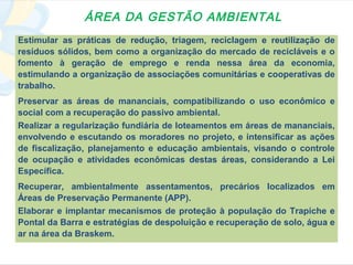 ÁREA DA GESTÃO AMBIENTAL
Estimular as práticas de redução, triagem, reciclagem e reutilização de
resíduos sólidos, bem como a organização do mercado de recicláveis e o
fomento à geração de emprego e renda nessa área da economia,
estimulando a organização de associações comunitárias e cooperativas de
trabalho.
Preservar as áreas de mananciais, compatibilizando o uso econômico e
social com a recuperação do passivo ambiental.
Realizar a regularização fundiária de loteamentos em áreas de mananciais,
envolvendo e escutando os moradores no projeto, e intensificar as ações
de fiscalização, planejamento e educação ambientais, visando o controle
de ocupação e atividades econômicas destas áreas, considerando a Lei
Específica.
Recuperar, ambientalmente assentamentos, precários localizados em
Áreas de Preservação Permanente (APP).
Elaborar e implantar mecanismos de proteção à população do Trapiche e
Pontal da Barra e estratégias de despoluição e recuperação de solo, água e
ar na área da Braskem.
 