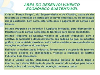 ÁREA DO DESENVOLVIMENTO
                ECONÔMICO SUSTENTÁVEL
Criar o “Poupa Tempo”, do Empreendedor e do Cidadão, capaz de dar
resposta às demandas de instalação de novas empresas, ou de ampliação
das já existentes, bem como estar apto para o pagamento de contas e de
tributos.
Instituir Programa de Incentivo à Logística Integrada, para distribuição e
transferência de cargas da Região do Nordeste para outras localidades.
Instituir Programa de Desenvolvimento de Cadeias Produtivas, com o
objetivo de fomentar o desenvolvimento das cadeias do gás, da indústria
gráfica, e da indústria moveleira, entre outras cadeias correspondentes às
vocações econômicas do município.
Estimular a modernização industrial, favorecendo a ocupação de terrenos
e prédios ociosos ou abandonados, visando à expansão do Distrito
Industrial Luís Cavalcante.
Criar a Cidade Digital, oferecendo acesso gratuito de banda larga à
internet, com disponibilização de pacote mínimo de serviços para toda a
cidade, sobre tudo as regiões de população de menor renda.
 