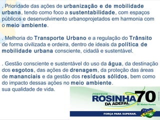 . Prioridade das ações de urbanização e de mobilidade
urbana, tendo como foco a sustentabilidade, com espaços
públicos e desenvolvimento urbanoprojetados em harmonia com
o meio ambiente.

. Melhoria do Transporte Urbano e a regulação do Trânsito
de forma civilizada e ordeira, dentro de ideais da política de
mobilidade urbana consciente, cidadã e sustentável.

. Gestão consciente e sustentável do uso da água, da destinação
dos esgotos, das ações de drenagem, da proteção das áreas
de mananciais e da gestão dos resíduos sólidos, bem como
do impacto dessas ações no meio ambiente.
sua qualidade de vida.
 