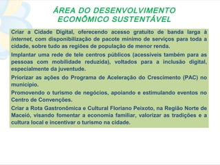 ÁREA DO DESENVOLVIMENTO
                ECONÔMICO SUSTENTÁVEL
Criar a Cidade Digital, oferecendo acesso gratuito de banda larga à
internet, com disponibilização de pacote mínimo de serviços para toda a
cidade, sobre tudo as regiões de população de menor renda.
Implantar uma rede de tele centros públicos (acessíveis também para as
pessoas com mobilidade reduzida), voltados para a inclusão digital,
especialmente da juventude.
Priorizar as ações do Programa de Aceleração do Crescimento (PAC) no
município.
Promovendo o turismo de negócios, apoiando e estimulando eventos no
Centro de Convenções.
Criar a Rota Gastronômica e Cultural Floriano Peixoto, na Região Norte de
Maceió, visando fomentar a economia familiar, valorizar as tradições e a
cultura local e incentivar o turismo na cidade.
 