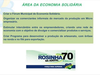 ÁREA DA ECONOMIA SOLIDÁRIA

Criar o Fórum Municipal de Economia Solidária.
Organizar os comerciantes informais do mercado da produção em Micro
empresário.

Estimular intercâmbio entre os empreendedores, criando uma rede de
economia com o objetivo de divulgar e comercializar produtos e serviços.

Criar Programa para desenvolver a produção de artesanato, com ênfase
na renda e no filé para exportação.
 