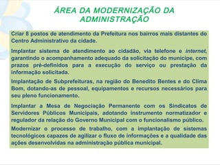 ÁREA DA MODERNIZAÇÃO DA
                    ADMINISTRAÇÃO
Criar 8 postos de atendimento da Prefeitura nos bairros mais distantes do
Centro Administrativo da cidade.
Implantar sistema de atendimento ao cidadão, via telefone e internet,
garantindo o acompanhamento adequado da solicitação do munícipe, com
prazos pré-definidos para a execução do serviço ou prestação da
informação solicitada.
Implantação de Subprefeituras, na região do Benedito Bentes e do Clima
Bom, dotando-as de pessoal, equipamentos e recursos necessários para
seu pleno funcionamento.
Implantar a Mesa de Negociação Permanente com os Sindicatos de
Servidores Públicos Municipais, adotando instrumento normatizador e
regulador da relação do Governo Municipal com o funcionalismo público.
Modernizar o processo de trabalho, com a implantação de sistemas
tecnológicos capazes de agilizar o fluxo de informações e a qualidade das
ações desenvolvidas na administração pública municipal.
 