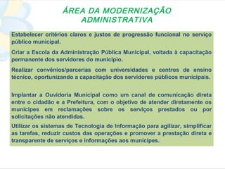 ÁREA DA MODERNIZAÇÃO
                      ADMINISTRATIVA
Estabelecer critérios claros e justos de progressão funcional no serviço
público municipal.
Criar a Escola da Administração Pública Municipal, voltada à capacitação
permanente dos servidores do município.
Realizar convênios/parcerias com universidades e centros de ensino
técnico, oportunizando a capacitação dos servidores públicos municipais.


Implantar a Ouvidoria Municipal como um canal de comunicação direta
entre o cidadão e a Prefeitura, com o objetivo de atender diretamente os
munícipes em reclamações sobre os serviços prestados ou por
solicitações não atendidas.
Utilizar os sistemas de Tecnologia de Informação para agilizar, simplificar
as tarefas, reduzir custos das operações e promover a prestação direta e
transparente de serviços e informações aos munícipes.
 