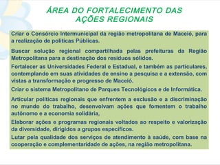 ÁREA DO FORTALECIMENTO DAS
                   AÇÕES REGIONAIS
Criar o Consórcio Intermunicipal da região metropolitana de Maceió, para
a realização de políticas Públicas.
Buscar solução regional compartilhada pelas prefeituras da Região
Metropolitana para a destinação dos resíduos sólidos.
Fortalecer as Universidades Federal e Estadual, e também as particulares,
contemplando em suas atividades de ensino a pesquisa e a extensão, com
vistas a transformação e progresso de Maceió.
Criar o sistema Metropolitano de Parques Tecnológicos e de Informática.
Articular políticas regionais que enfrentem a exclusão e a discriminação
no mundo do trabalho, desenvolvam ações que fomentem o trabalho
autônomo e a economia solidária,
Elaborar ações e programas regionais voltados ao respeito e valorização
da diversidade, dirigidos a grupos específicos.
Lutar pela qualidade dos serviços de atendimento à saúde, com base na
cooperação e complementaridade de ações, na região metropolitana.
 