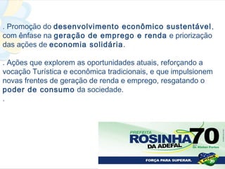 . Promoção do desenvolvimento econômico sustentável ,
com ênfase na geração de emprego e renda e priorização
das ações de economia solidária .

. Ações que explorem as oportunidades atuais, reforçando a
vocação Turística e econômica tradicionais, e que impulsionem
novas frentes de geração de renda e emprego, resgatando o
poder de consumo da sociedade.
.
 
