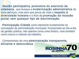 . Gestão participativa, promotora do exercício da
cidadania, que busque a modernização administrativa de
seus serviços, mas sem que perca de vista o respeito à
diversidade humana e o foco da promoção da inclusão
social, sem qualquer tipo de discriminação .

. Participação Cidadã como elemento fundamental na
concepção de administração municipal, incorporada ao dia-a-dia
da gestão pública, não apenas como uma diretriz, mas também
como marca e método de trabalho.

. Compromisso de uma administração transparente,
eficiente e democrática.
 