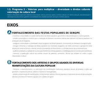 1.3. Programa 3 – Valorizar para multiplicar – diversidade e direitos culturais –
valorização da cultura local
Objetivo / Resultados esperados: Valorizar a diversidade cultural, promover ações e eventos culturais com democratização, descentralização e
valorização da cultura local e garantir a acessibilidade dos cidadãos aos bens, serviços e eventos culturais.




eiXoS
 a      FortaleCimeNto daS FeStaS PoPulareS de SerGiPe
        – incentivar a diversidade e o caráter democrático das festas populares, garantindo a descentralização e o acesso gratuito;
        - ampliar a promoção e o incentivo para a realização de festivais e encontros culturais que valorizem as culturas populares e a
        produção cultural sergipana;
        - assegurar a diversidade e a identidade cultural sergipana nas festas populares, promovendo seu destaque na programação;
        - divulgar e fomentar a realização das festas populares nos municípios sergipanos, de modo a promover a geração de renda
        através do comércio formal e informal, através da ampliação do fluxo turístico e o fortalecimento das economias locais;
        - qualificar a produção e a captação de recursos para transformar as festas populares a médio/longo prazo em eventos auto-sustentáveis;
        - fomentar a qualificação cultural nos eventos através de palestras, seminários, oficinas que ampliem as visões e ações
        relacionadas à cultura.



 b      FortaleCimeNto doS artiStaS e GruPoS liGadoS àS diVerSaS
        maNiFeStaçõeS da Cultura PoPular
        - fomentar o desenvolvimento e a valorização das manifestações tradicionais populares através de projetos e ações que
        garantam o repasse de práticas, saberes e fazeres às novas gerações;
        - ampliar a disseminação de manifestações, conhecimentos, saberes e fazeres populares e tradicionais através de apresentações,
        oficinas e encontros de mestres e grupos com o público em geral.
 