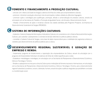 b   FomeNto e FiNaNCiameNto a Produção Cultural:
    - articular com o Banco do Estado de Sergipe a abertura de linhas de crédito para empreendedores culturais;
    - promover o fomento à produção cultural por meio de premiações e editais voltados às diferentes linguagens;
    - promover ações e estratégias para qualificação, promoção, difusão e comercialização de produtos culturais, através de
    articulação com as Secretarias do Trabalho e Promoção da Igualdade Social, e de Inclusão e Desenvolvimento Social;
    - Ampliar o financiamento de ações e iniciativas culturais nas cidades atendidas pelo Programa Prosperar, da Empresa de
    Desenvolvimento Sustentável de Sergipe (PRONESE).


C   SiStema de iNFormaçõeS CulturaiS:
    - implantar o Sistema Estadual de Informações e Indicadores Culturais, em consonância com o Sistema Nacional de Informações
    Culturais, para subsidiar o planejamento e a tomada de decisão referentes às políticas públicas culturais.
    - consolidar o Cadastro Cultural de Sergipe, como base de dados imprescindível para a visibilidade dos segmentos artísticos e
    subsídios para desenvolvimento de políticas públicas para a cultura;


d   deSeNVolVimeNto reGioNal SuSteNtáVel e Geração de
    emPreGo e reNda:
    - Implementar programa de fortalecimento e capacitação dos empreendedores da Cultura, através da articulação com o
    programa do Empreendedor Individual e de abertura de linhas de crédito específicas para o setor;
    - Estabelecer metodologias e estratégias, em articulação com as Secretarias de Planejamento e Desenvolvimento Econômico,
    Ciência e Tecnologia e Turismo;
    - Ampliar a captação de recursos para a área da Cultura junto a instituições de fomento nacionais e internacionais, em articulação
    com as Secretarias de Planejamento e Desenvolvimento Econômico, Ciência e Tecnologia e Turismo, para o desenvolvimento
    regional sustentável, econômico, social e, sobretudo, humano, através de ações e políticas integradas que possibilitem a inclusão
    e a transformação social.
 