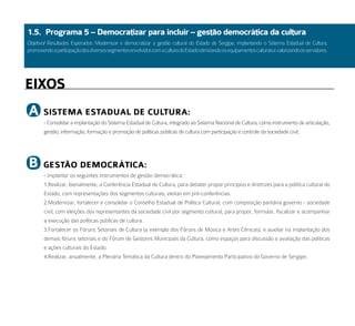 1.5. Programa 5 – democratizar para incluir – gestão democrática da cultura
Objetivo/ Resultados Esperados: Modernizar e democratizar a gestão cultural do Estado de Sergipe, implantando o Sistema Estadual de Cultura,
promovendo a participação dos diversos segmentos envolvidos com a cultura do Estado otimizando os equipamentos culturais e valorizando os servidores.




eiXoS
a      SiStema eStadual de Cultura:
        - Consolidar a implantação do Sistema Estadual de Cultura, integrado ao Sistema Nacional de Cultura, como instrumento de articulação,
        gestão, informação, formação e promoção de políticas públicas de cultura com participação e controle da sociedade civil;




b      GeStão demoCrátiCa:
        - implantar os seguintes instrumentos de gestão democrática:
        1.Realizar, bienalmente, a Conferência Estadual de Cultura, para debater propor princípios e diretrizes para a política cultural do
        Estado, com representações dos segmentos culturais, eleitas em pré-conferências.
        2.Modernizar, fortalecer e consolidar o Conselho Estadual de Política Cultural, com composição paritária governo - sociedade
        civil, com eleições dos representantes da sociedade civil por segmento cultural, para propor, formular, fiscalizar e acompanhar
        a execução das políticas públicas de cultura.
        3.Fortalecer os Fóruns Setoriais de Cultura (a exemplo dos Fóruns de Música e Artes Cênicas), e auxiliar na implantação dos
        demais fóruns setoriais e do Fórum de Gestores Municipais da Cultura, como espaços para discussão e avaliação das políticas
        e ações culturais do Estado;
        4.Realizar, anualmente, a Plenária Temática da Cultura dentro do Planejamento Participativo do Governo de Sergipe;
 
