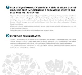 C   rede de equiPameNtoS CulturaiS: a rede de equiPameNtoS
    CulturaiS Será imPlemeNtada e orGaNizada atraVÉS doS
    SeGuiNteS iNStrumeNtoS:
    1.Organizar o funcionamento da Rede Estadual de Equipamentos Culturais, constituída, atualmente, pelos Teatros Tobias Barreto
    e Atheneu, Museu Histórico de Sergipe, Museu Afro-Brasileiro de Sergipe, Arquivo Público Estadual de Sergipe, Biblioteca
    Infantil Aglaé Fontes de Alencar, Biblioteca Epiphaneo Dórea, Casa de Cultura de Estância, Casa de Cultura João Ribeiro,
    Complexo Cultural O Gonzagão, Centro de Criatividade, Galeria J. Inácio, Museu de Arte Sacra de Laranjeiras, e Complexo
    Cultural Lourival Batista.
    2.Estabelecer critérios de ocupação dos teatros estaduais, definidas através da especificidade de cada equipamento e por meio
    de seleção por editais específicos;
    3.Implantar o sistema informatizado de bilheteria nos teatros e complexos culturais.



d   eStrutura admiNiStratiVa:
    - fortalecer a Secretaria de Cultura com uma nova estrutura organizacional capaz de viabilizar a implementação da nova política cultural;
    - valorizar, reestruturar e capacitar o Quadro de Funcionários da Secretaria de Estado da Cultura, com a implementação de melhores
    condições de trabalho e a realização de Concurso Público para composição das equipes das diversas unidades administrativas;
    - criar quadros de funcionários especializados nas instituições culturais municipais visando o pleno funcionamento de teatros,
    cinemas, museus, centros culturais e bibliotecas.
 