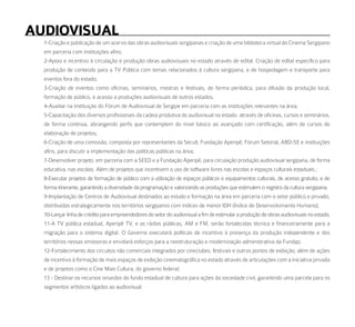 audioViSual
  1-Criação e publicação de um acervo das obras audiovisuais sergipanas e criação de uma biblioteca virtual do Cinema Sergipano
  em parceria com instituições afins;
  2-Apoio e incentivo à circulação e produção obras audiovisuais no estado através de edital. Criação de edital especifico para
  produção de conteúdo para a TV Pública com temas relacionados à cultura sergipana, e de hospedagem e transporte para
  eventos fora do estado;
  3-Criação de eventos como oficinas, seminários, mostras e festivais, de forma periódica, para difusão da produção local,
  formação de público, e acesso a produções audiovisuais de outros estados;
  4-Auxiliar na instituição do Fórum de Audiovisual de Sergipe em parceria com as instituições relevantes na área;
  5-Capacitação dos diversos profissionais da cadeia produtiva do audiovisual no estado através de oficinas, cursos e seminários,
  de forma contínua, abrangendo perfis que contemplem do nível básico ao avançado com certificação, além de cursos de
  elaboração de projetos;
  6-Criação de uma comissão, composta por representantes da Secult, Fundação Aperipê, Fórum Setorial, ABD-SE e instituições
  afins, para discutir a implementação das políticas públicas na área;
  7-Desenvolver projeto, em parceria com a SEED e a Fundação Aperipê, para circulação produção audiovisual sergipana, de forma
  educativa, nas escolas. Além de projetos que incentivem o uso de software livres nas escolas e espaços culturais estaduais.;
  8-Executar projetos de formação de público com a utilização de espaços públicos e equipamentos culturais, de acesso gratuito, e de
  forma itinerante, garantindo a diversidade da programação e valorizando as produções que estimulem o registro da cultura sergipana;
  9-Implantação de Centros de Audiovisual destinados ao estudo e formação na área em parceria com o setor público e privado,
  distribuídos estrategicamente nos territórios sergipanos com índices de menor IDH (Índice de Desenvolvimento Humano);
  10-Lançar linha de crédito para empreendedores do setor do audiovisual a fim de estimular a produção de obras audiovisuais no estado;
  11-A TV pública estadual, Aperipê TV, e as rádios públicas, AM e FM, serão fortalecidas técnica e financeiramente para a
  migração para o sistema digital. O Governo executará políticas de incentivo à presença da produção independente e dos
  territórios nessas emissoras e envidará esforços para a reestruturação e modernização administrativa da Fundap;
  12-Fortalecimento dos circuitos não comerciais integrados por cineclubes, festivais e outros pontos de exibição, além de ações
  de incentivo à formação de mais espaços de exibição cinematográfica no estado através de articulações com a iniciativa privada
  e de projetos como o Cine Mais Cultura, do governo federal;
  13 - Destinar os recursos oriundos do fundo estadual de cultura para ações da sociedade civil, garantindo uma parcela para os
  segmentos artísticos ligados ao audiovisual.
 