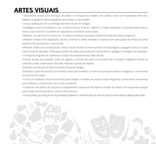arteS ViSuaiS
  1-Desenvolver projeto para formação de público e circulação dos trabalhos dos artistas visuais com exposições itinerantes,
  debates, projeção de vídeos biográficos dos artistas, e outras ações;
  2-Lançar publicação com a cronologia das Artes Visuais em Sergipe;
  3-Catalogar o acervo do Estado e criar a reserva técnica, levantar, registrar e manter atualizados os arquivos desta reserva
  técnica, para controlar o paradeiro de cada obra e o estado de conservação;
  4-Realizar, em parceria com outras sec. de culturas estaduais, exposição coletiva itinerante de artistas sergipanos;
  5-Realizar eventos como exposições, oficinas, seminários, salões estaduais e nacionais com participação de artistas de outros
  estados a fim de promover o intercâmbio;
  6-Realizar editais para circulação dos artistas visuais através do financiamento de hospedagem, passagem aérea ou custos
  operacionais da exposição. Realização também de editais para produção / impressão de catálogos e montagem de exposição;
  7-Criação de programa de qualificação voltado aos profissionais das Artes Visuais;
  8-Lançar projeto para expandir ações de registro e memória da cultura e da história dos municípios sergipanos através de
  conteúdo visuais, audiovisuais e de áudio, editorias e portais da internet;
  9-Auxiliar na instituição do Fórum de Artes Visuais de Sergipe;
  10-Realizar ações em parceria com artistas visuais para trabalhar o turismo nos principais destinos sergipanos, e em eventos
  da área fora do estado;
  11-Criar um ambiente virtual no Divirta-SE para divulgar o trabalho dos artistas visuais sergipanos e desenvolver ferramentas
  para melhorar a comunicação com a cena via internet;
  12-Elaborar uma política de uso para os equipamentos culturais da Secretaria de Estado da Cultura a fim de garantir espaços
  para fruição da produção local na área de Artes Visuais.
  13-Criar projeto para redução de carga tributária estadual na venda de obras de arte em casos de venda direta realizada pelo artista.
 