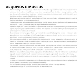 arquiVoS e muSeuS
  1-Produzir catálogos impressos, produtos audiovisuais das manifestações de grupos detentores de conhecimentos tradicionais
  e de obras de arte sob domínio público que possam servir a pesquisa e difusão. Identificar e catalogar objetos e coleções
  que abrangem diferentes temáticas relacionadas a conhecimentos tradicionais e de obras de arte sob domínio público para a
  inserção em um banco de dados disponibilizado na internet;
  2-Executar projeto de modernização do Arquivo Público de Sergipe dentro do programa PAC Cidades Históricas e através de
  outros recursos, visando sua completa reestruturação;
  3-Desenvolver projeto de qualificação dos profissionais nas áreas de Arquivos, Museus, Patrimônio Material e Imaterial em
  parceria com a Subpac, Universidade Federal de Sergipe, IPHAN e demais instituições;
  4-Implantar projeto para cursos e atividades de caráter permanente nos museus voltados para a formação de cidadãos como
  agentes da preservação do patrimônio material e imaterial, além de projetos para investir na formação de pessoal para museus
  em diversos níveis e instâncias da comunidade;
  5-Acessibilidade: incrementar ações voltadas à garantia do direito a acessibilidades cognitiva, sensorial e motora para toda a
  população, desenvolver metodologias de trabalho e publicações em que as construções de discurso nos museus alcancem a
  excelência de forma democrática e acessível a toda a população;
  6-Promover políticas públicas no âmbito estadual direcionadas às ações museais que garantam o fomento de ações de
  divulgação, preservação e difusão dos diferentes tipos de manifestações culturais, associando estas ações às sustentabilidades
  cultural, ambiental e econômica dos municípios envolvidos;
  7-Economia da Cultura: criar mecanismos de articulação entre as políticas públicas de fomento e financiamento direcionadas
  às ações museais e a outras políticas das esferas educacional, econômica, social, cultural, científica, tecnológica, turísticas, de
  saúde, relacionando-as estrategicamente tendo como objetivo o desenvolvimento local e regional;
  8-Elaborar, nas unidades museais, produtos, exposições e atividades educativas, instruindo visitante sobre o valor cultural
  agregado aos saberes tradicionais, de modo a contribuir com a formação de segmentos de consumidores diferenciados;
  9-Capacitar as instituições museais para o manejo dos recursos repassados e criar setores financeiros específicos nas instituições
  museais;
  11-Reestruturar as instituições museais de acordo com o Estatuto dos museus, modernizando estruturalmente e pedagogicamente
  através da elaboração ou atualização dos seus planos museológicos;
  12-Criar o Sistema Estadual de Museus, enquanto órgão potencializador da Política Nacional de Museus;
  13-Auxiliar na instituição dos fóruns setoriais nas áreas de Museus e Arquivos.
 