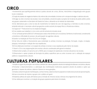 CirCo
  1-Investimento para aperfeiçoamento teórico e prático através de cursos, oficinas, intercâmbio e integralização entre grupos
  locais e estaduais;
  2-Criação de projetos de resgate da história e da vivência das comunidades circenses com o escopo de divulgar e valorizar esta arte;
  3-Divulgar as artes circenses nas escolas e nas comunidades, através de ações e projetos de iniciativas do poder público juntos
  aos grupos cadastrados na Secretaria de Estado da Cultura, utilizando-se do método da rotatividade;
  4-Criar alternativas para a cena na área de investimento no material de uso e de segurança a inerentes às artes circenses,
  tentando estimular o mecenato cultural que garanta a prática através de espaço físico e infraestrutura básica;
  5-Criação do 1º Festival de Circo no estado de Sergipe;
  6-Criar projetos que trabalhem o circo como uma ferramenta de inclusão social;
  7-Criar comissão paritária (SECULT e Artistas) para visita e intercâmbio com circos (lonas, familiares e tradicionais), considerando
  a itinerância e dificuldade de acesso e de participação nas agendas culturais;
  8-Auxiliar na instalação do Fórum do Circo em Sergipe;
  9-Criar linha de crédito e financiamento para contemplar os artistas circenses na produção, formação, criação, circulação,
  pesquisa, manutenção e exibição dos seus espetáculos;
  10-Criar edital para incentivar a circulação dos artistas circenses e seus espetáculos pelo interior do estado;
  11-Inserir o Circo nas programações dos eventos culturais coordenados pelo governo estadual;
  12-Desenvolver projeto, em parceria com a SEED, para circulação de espetáculos circenses educativos nas escolas;
  13-Desenvolver e apoiar projetos de formação de público específicos para as artes circenses com a utilização de espaços
  públicos e equipamentos culturais.


CulturaS PoPulareS
  1-Ampliar as ações de promoção e de incentivo à difusão das culturas populares através da realização de festivais e encontros culturais;
  2-Fomentar o desenvolvimento e a valorização das manifestações tradicionais populares através de projetos e ações que
  garantam o repasse de práticas, saberes e fazeres às novas gerações;
  3-Ampliar a disseminação de manifestações, conhecimentos, saberes e fazeres populares e tradicionais através de apresentações,
  oficinas e encontros de mestres e grupos com o público em geral.
  4-Implantar políticas de ações afirmativas para a inclusão de minorias sociais e étnicas nos programas de cultura;
  5-Criar edital para incentivar a circulação dos grupos populares pelo interior do estado;
 