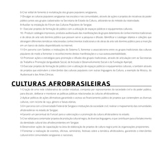 6-Criar edital de fomento à revitalização dos grupos populares sergipanos;
  7-Divulgar as culturas populares sergipanas nas escolas e nas comunidades, através de ações e projetos de iniciativas do poder
  público juntos aos grupos cadastrados na Secretaria de Estado da Cultura, utilizando-se do método da rotatividade;
  8-Auxiliar na instalação do Fórum das Culturas Populares de Sergipe;
  9 - Executar projetos de formação de público com a utilização de espaços públicos e equipamentos culturais;
  10 - Produzir catálogos impressos, produtos audiovisuais das manifestações de grupos detentores de conhecimentos tradicionais
  e de obras de arte sob domínio público que possam servir a pesquisa e difusão. Identificar e catalogar objetos e coleções que
  abrangem diferentes temáticas relacionadas conhecimentos tradicionais e de obras de arte sob domínio público para a inserção
  em um banco de dados disponibilizado na internet;
  11-Em parceria com Sedetec e instituições do Sistema S, fomentar o associativismo entre os grupos tradicionais das culturas
  populares de modo a fomentar o reconhecimento destas manifestações e a sua autossustentabilidade;
  12-Promover ações e estratégias para promoção e difusão dos grupos tradicionais, através de articulação com as Secretarias
  do Trabalho e Promoção da Igualdade Social, de Inclusão e Desenvolvimento Social e da Fundação Aperipê;
  13-Executar projetos de formação de público com a utilização de espaços públicos e equipamentos culturais, e também através
  de projetos que estimulem o intercâmbio das culturas populares com outras linguagens da Cultura, a exemplo da Música, do
  Audiovisual e das Artes Cênicas.


CulturaS aFrobraSileiraS
  1-Criação de uma rede colaborativa de caráter estadual, composta por representantes da sociedade civil e do poder público,
  para discutir, deliberar e monitorar as políticas públicas relacionadas às culturas afrobrasileiras;
  2-Aplicar políticas de ações afirmativas garantindo o acesso ao financiamento público de projetos que contemplem as diversas
  culturas, com recorte de raça, gênero e faixas etárias;
  3-Em parceria com a Universidade Federal de Sergipe e instituições da sociedade civil, realizar o mapeamento das comunidades
  afrobrasileiras no estado de Sergipe;
  4-Garantir um percentual do Funcart para a valorização e a promoção da cultura afrobrasileira no estado;
  5-Criar edital para contemplar projetos de produção cultural negra, de diversas linguagens, e que contribuam para o fortalecimento
  da identidade cultural dos afrodescendentes em Sergipe;
  6-Desenvolver ações de capacitação na área de elaboração de projetos de cultura negra junto às organizações proponentes;
  7-Fomentar a realização de eventos, oficinas, seminários, festivais sobre a temática afrobrasileira, garantindo o intercâmbio
  cultural entre comunidades sergipanas e nacionais;
 