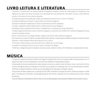 liVro leitura e literatura
  1-Estimular o fortalecimento do Sistema Estadual de Bibliotecas Públicas, através da modernização da infraestrutura das
  bibliotecas da capital e do interior do estado, e da capacitação dos seus profissionais, estimulando o acesso à leitura literária,
  científica e informativa em seus diversos suportes;
  2-Criação de programa de qualificação voltado aos profissionais da área de Livro, Leitura e Literatura;
  3-Criação de editais para estímulo à Criação Literária em diversas categorias;
  4-Criação de edital para republicação de obras de importantes escritores sergipanos;
  5-Criação, na Biblioteca Pública Epifânio Dórea, do Memorial do Escritor Sergipano;
  6-Reedição da obra completa de Silvio Romero, notadamente a sua História da Literatura Brasileira;
  7-Instituir programa de fomento a leitura e literatura sergipanas, em parceria com a SEED, UFS, Academia Sergipana de Letras
  e demais instituições da área;
  8-Criar, em parceria com a Fundação Aperipê, programas educativos sobre a literatura sergipana;
  9-Em parceria com o Governo Federal e o programa Mais Cultura, garantir a modernização de bibliotecas públicas no interior do estado;
  10-Instituir o Plano Estadual e Planos Municipais do Livro e Leitura;
  11-Promover eventos literários como feiras de livros e a Bienal do Livro de Sergipe;
  12-Auxiliar na instituição do Fórum do Livro, Leitura e Literatura de Sergipe;
  13-Estimular o diálogo entre governos estadual, municipais, autores, editoras e livrarias a fim de fortalecer a cadeia produtiva da área.




múSiCa
  1-Criação da Fundação da Orquestra Sinfônica de Sergipe (Fundação Orsse) como uma fundação pública de direito privado, com um
  programa de ações na área de capacitação musical, além das atividades já realizadas pela orquestra;
  2-Capacitação dos diversos profissionais da cadeia produtiva da música no estado através de oficinas, cursos e seminários, de forma
  contínua, abrangendo perfis que contemplem do nível básico ao avançado com certificação, além de cursos de elaboração de projetos;
  3-Estimular a criação de fonotecas e Cdtecas nas escolas, bibliotecas da rede pública e fundações culturais;
  4-Lançamento de editais regulares para a produção de CDs, DVDs, videoclipes e produção de eventos e festivais de pequeno e médio
  porte, e de editais para intercambio, manutenção/aquisição de instrumentos e produção de novos repertórios para as liras e bandas
  filarmônicas;;
  5-Linha de crédito para empreendedores do setor da música como por exemplo adequação acústica de pequenos estabelecimentos, produtoras, selos, etc;
 
