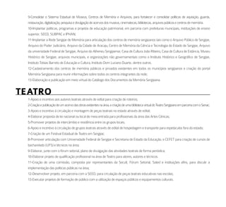 9-Consolidar o Sistema Estadual de Museus, Centros de Memória e Arquivos, para fortalecer e consolidar políticas de aquisição, guarda,
  restauração, digitalização, pesquisa e divulgação de acervos dos museus, cinematecas, bibliotecas, arquivos públicos e centros de memória.
  10-Implantar políticas, programas e projetos de educação patrimonial, em parceria com prefeituras municipais, instituições de ensino
  superior, SEED, SUBPAC e IPHAN;
  11-Implantar a Rede Sergipe de Memória para articulação dos centros de memória sergipanos tais como o Arquivo Público de Sergipe,
  Arquivo do Poder Judiciário, Arquivo da Cidade de Aracaju, Centro de Memória da Ciência e Tecnologia do Estado de Sergipe, Arquivo
  da universidade Federal de Sergipe, Arquivo do Atheneu Sergipense, Casa de Cultura João Ribeiro, Casa de Cultura de Estância, Museu
  Histórico de Sergipe, arquivos municipais, e organizações não governamentais como o Instituto Histórico e Geográfico de Sergipe,
  Instituto Tobias Barreto de Educação e Cultura, Instituto Dom Luciano Duarte, dentre outros.
  12-Cadastramento dos centros de memória públicos e privados existentes em todos os municípios sergipanos e criação do portal
  Memória Sergipana para reunir informações sobre todos os centros integrantes da rede;
  13-Elaboração e publicação em meio virtual do Catálogo dos Documentos da Memória Sergipana.


teatro
  1-Apoio e incentivo aos autores teatrais através de edital para criação de roteiros;
  2-Criação e publicação de um acervo das obras existentes na área, e criação de uma biblioteca virtual do Teatro Sergipano em parceria com o Senac;
  3-Apoio e incentivo à circulação e montagem de peças teatrais no estado através de edital;
  4-Elaborar proposta de lei nacional ou local de meia entrada para profissionais da área das Artes Cênicas;
  5-Promover projetos de intercâmbio e residência entre os grupos locais;
  6-Apoio e incentivo à circulação de grupos teatrais através de edital de hospedagem e transporte para espetáculos fora do estado;
  7-Criação de um Festival Estadual de Teatro em Sergipe;
  8-Promover articulação com Universidade Federal de Sergipe e Secretaria de Estado da Educação, e CEFET para criação de cursos de
  bacharelado (UFS) e técnicos na área;
  9-Elaborar, junto com o fórum setorial, plano de divulgação das atividades teatrais de forma periódica;
  10-Elaborar projeto de qualificação profissional na área de Teatro para atores, autores e técnicos.
  11-Criação de uma comissão, composta por representantes da Secult, Fórum Setorial, Sated e instituições afins, para discutir a
  implementação das políticas públicas na área;
  12-Desenvolver projeto, em parceria com a SEED, para circulação de peças teatrais educativas nas escolas;
  13-Executar projetos de formação de público com a utilização de espaços públicos e equipamentos culturais.
 