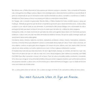 Nos últimos anos, a Política Nacional de Cultura passou por inúmeros avanços e conquistas. Sob o comando do Presidente
Lula, a área ganhou novo fôlego e passou a figurar como estratégica para o desenvolvimento econômico e social do Brasil. A
partir da compreensão de que era necessário investir nas três dimensões da cultura, a simbólica, a econômica e a cidadã, o
Ministério da Cultura passou a marcar sua presença em todos os cantos desse imenso Brasil.
Em Sergipe, sob o comando do governador Marcelo Déda, a Política Estadual de Cultura também passou e passa por
mudanças. Asfixiada por governos que não deram a importância que ela tem para o desenvolvimento social, a Cultura voltou
a respirar e a ser vista em todas as suas dimensões. A caminhada foi difícil porque dialogou com a necessidade de união e
pactuação de todos que atuam na área em torno de um projeto que é de todos nós: a defesa da cultura sergipana.
Começamos, então, um amplo movimento em que todos são vistos como agentes dessa cultura. Um movimento que busca
evidenciar a cultura como uma das mais belas dimensões da existência humana. Ela que nos ajuda a enxergar aquilo que
somos dentro dessa imensa aldeia global.
Convidamos atores, diretores, bailarinos, escritores, realizadores, produtores, artistas, músicos, historiadores, estudantes,
circenses e minorias étnicas para debaterem conosco a continuidade desse projeto de cultura. Foram várias conversas, um
único objetivo: construir um pacto pela cultura sergipana. Um mosaico de cores, sabores, sons, tons, textos e falas. Uma teia
cultural com vários sentidos e um sonho coletivo de ver e ouvir, no final, o aplauso simbolizando o sucesso.
O resultado disso tudo está aqui neste documento. Ele não é algo fechado, estanque, ao contrário, ele está vivo e quer vida.
Trata-se de um pacto que quer ver cada vez mais viva a cena cultural sergipana. Quer celebrar as conquistas, quer MAIS
CULTURA! Quer olhar o presente e renovar a fé no futuro. Fazer da cultura uma política pública envolvente e consistente.
Uma cultura que consiga ter na sua dimensão simbólica a força pra se dizer sergipana, brasileira; que na dimensão econômica
nós possamos entender a cultura como uma ferramenta para o desenvolvimento de Sergipe; e que na cidadã ela funcione
como uma indutora da inclusão social.


Sim , a cultura pode e deve ser tudo isso. Sim, a cultura vai seguir em frente. E sim, pactuamos a defesa da nossa cultura.



             Sou mais Cultura. Voto 13. Sigo em frente.
 