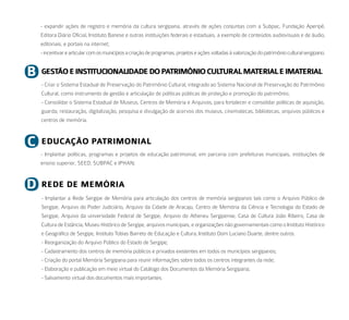 - expandir ações de registro e memória da cultura sergipana, através de ações conjuntas com a Subpac, Fundação Aperipê,
    Editora Diário Oficial, Instituto Banese e outras instituições federais e estaduais, a exemplo de conteúdos audiovisuais e de áudio,
    editoriais, e portais na internet;
    - incentivar e articular com os municípios a criação de programas, projetos e ações voltadas à valorização do patrimônio cultural sergipano.


b   GeStão e iNStituCioNalidade do PatrimôNio Cultural material e imaterial
    - Criar o Sistema Estadual de Preservação do Patrimônio Cultural, integrado ao Sistema Nacional de Preservação do Patrimônio
    Cultural, como instrumento de gestão e articulação de políticas públicas de proteção e promoção do patrimônio;
    - Consolidar o Sistema Estadual de Museus, Centros de Memória e Arquivos, para fortalecer e consolidar políticas de aquisição,
    guarda, restauração, digitalização, pesquisa e divulgação de acervos dos museus, cinematecas, bibliotecas, arquivos públicos e
    centros de memória.



C   eduCação PatrimoNial
    - Implantar políticas, programas e projetos de educação patrimonial, em parceria com prefeituras municipais, instituições de
    ensino superior, SEED, SUBPAC e IPHAN;



d   rede de memória
    - Implantar a Rede Sergipe de Memória para articulação dos centros de memória sergipanos tais como o Arquivo Público de
    Sergipe, Arquivo do Poder Judiciário, Arquivo da Cidade de Aracaju, Centro de Memória da Ciência e Tecnologia do Estado de
    Sergipe, Arquivo da universidade Federal de Sergipe, Arquivo do Atheneu Sergipense, Casa de Cultura João Ribeiro, Casa de
    Cultura de Estância, Museu Histórico de Sergipe, arquivos municipais, e organizações não governamentais como o Instituto Histórico
    e Geográfico de Sergipe, Instituto Tobias Barreto de Educação e Cultura, Instituto Dom Luciano Duarte, dentre outros.
    - Reorganização do Arquivo Público do Estado de Sergipe;
    - Cadastramento dos centros de memória públicos e privados existentes em todos os municípios sergipanos;
    - Criação do portal Memória Sergipana para reunir informações sobre todos os centros integrantes da rede;
    - Elaboração e publicação em meio virtual do Catálogo dos Documentos da Memória Sergipana;
    - Salvamento virtual dos documentos mais importantes.
 