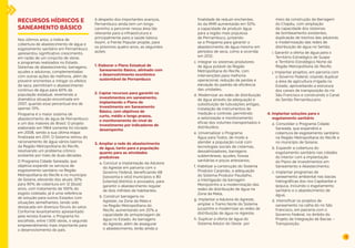 19 
RECURSOS HÍDRICOS E 
SANEAMENTO BÁSICO 
Nos últimos anos, o índice de 
cobertura de abastecimento de água e 
esgotamento sanitário em Pernambuco 
apresentou significativo crescimento, 
em razão de um conjunto de obras 
e programas realizados no Estado. 
Sistemas de abastecimento, barragens, 
açudes e adutoras, complementadas 
com outras ações de melhoria, além de 
prevenir enchentes e mitigar os efeitos 
da seca, permitiram o abastecimento 
contínuo de água para 60% da 
população estadual, revertendo a 
dramática situação encontrada em 
2007, quando esse percentual era de 
apenas 13%. 
Pirapama é o maior sistema de 
abastecimento de água de Pernambuco 
e um dos maiores do Brasil. O projeto 
elaborado em 1964 somente foi iniciado 
em 2008, sendo a sua última etapa 
finalizada em 2011. O Sistema retirou do 
racionamento de água vários bairros 
da Região Metropolitana do Recife, 
resolvendo um problema crônico 
existente por mais de duas décadas. 
O Programa Cidade Saneada, que 
objetiva expandir os serviços de 
esgotamento sanitário na Região 
Metropolitana do Recife e no município 
de Goiana, elevando dos atuais 30% 
para 90% de cobertura em 12 (doze) 
anos, com tratamento de 100% do 
esgoto coletado, já é uma referência 
de solução para outros Estados com 
situações semelhantes, tendo sido 
destacado em diversos fóruns do setor. 
Conforme levantamento apresentado 
pela revista Exame, o Programa foi 
escolhido, entre 1.500 obras, o segundo 
empreendimento mais importante para 
o desenvolvimento do país. 
A despeito dos importantes avanços, 
Pernambuco ainda tem um longo 
caminho a percorrer nessa área tão 
relevante para a infraestrutura e 
principalmente para a saúde básica. 
Assim, a Frente Popular propõe, para 
os próximos quatro anos, as seguintes 
ações: 
1. Elaborar o Plano Estadual de 
Saneamento Básico, alinhado com 
o desenvolvimento econômico 
sustentável de Pernambuco 
2. Captar recursos para garantir os 
investimentos em saneamento, 
implantando o Plano de 
Investimento em Saneamento 
Básico, com objetivos de 
curto, médio e longo prazos, 
e monitoramento do nível de 
investimento por indicadores de 
desempenho 
3. Ampliar a rede de abastecimento 
de água, tanto para a população 
quanto para as atividades 
produtivas 
a. Concluir a implantação da Adutora 
do Agreste em parceria com o 
Governo Federal, beneficiando 68 
(sessenta e oito) municípios e 80 
(oitenta) distritos e povoados, para 
garantir o abastecimento regular 
de dois milhões de habitantes; 
b. Construir barragens no 
Agreste, na Zona da Mata e 
na Região Metropolitana do 
Recife, aumentando em 20% a 
capacidade de armazenagem de 
água no Estado. As barragens 
do Agreste, além de assegurar 
o abastecimento, terão ainda a 
finalidade de reduzir enchentes. 
As da RMR aumentarão em 50% 
a capacidade de produzir água 
para a região mais populosa 
de Pernambuco, juntando-se 
a Pirapama para garantir o 
abastecimento de água mesmo em 
períodos de seca, como a ocorrida 
em 2012; 
c. Integrar os sistemas produtores 
de água potável da Região 
Metropolitana do Recife, com 
intervenções para melhoria 
operacional, redução de perdas e 
elevação do padrão de eficiência 
das unidades; 
d. Modernizar as redes de distribuição 
de água através da adequação e 
substituição de tubulações antigas, 
instalação de instrumentos de 
medição e controle, permitindo 
a setorização e monitoramento 
eficaz dos volumes transportados e 
distribuídos; 
e. Universalizar o Programa 
Água para Todos, de modo a 
atender a população rural com 
tecnologias sociais de cisternas, 
dessalinizadores, barragens 
subterrâneas, açudes, fossas 
sanitárias e poços artesianos; 
f. Viabilizar a construção do Sistema 
Produtor Carpinão, a adequação 
do Sistema Produtor Paudalho, 
a interligação da barragem 
Morojozinho e a modernização das 
redes de distribuição de água na 
Zona da Mata; 
g. Implantar a Adutora do Agreste, 
ampliar o Tramo Norte do Sistema 
Jucazinho e modernizar as redes de 
distribuição de água no Agreste; 
h. Duplicar a oferta de água do 
Sistema Adutor do Oeste por 
meio da construção da Barragem 
do Chapéu, com ampliação 
da capacidade dos sistemas 
de bombeamento existentes, 
duplicação de trechos das adutoras 
e modernização das redes de 
distribuição de água no Sertão; 
i. Garantir a oferta de água para o 
Território Estratégico de Suape 
e Território Estratégico Norte da 
Região Metropolitana do Recife; 
j. Implantar projetos, em parceria com 
o Governo Federal, visando duplicar 
a área de agricultura irrigada no 
Estado, aproveitando a estrutura 
dos canais de transposição do rio 
São Francisco e construindo o Canal 
do Sertão Pernambucano. 
4. Implantar soluções para o 
esgotamento sanitário 
a. Consolidar o Programa Cidade 
Saneada, que expandirá a 
cobertura de esgotamento sanitário 
na Região Metropolitana do Recife e 
no município de Goiana; 
b. Expandir a cobertura do 
esgotamento sanitário nas cidades 
do interior com a implantação 
do Plano de Investimentos em 
Saneamento e Abastecimento; 
c. Implantar programas de 
saneamento ambiental nas bacias 
hidrográficas dos rios Capibaribe e 
Ipojuca, incluindo o esgotamento 
sanitário e o abastecimento de 
água; 
d. Intensificar os projetos de 
saneamento na calha do rio São 
Francisco, em parceria com o 
Governo Federal, no âmbito do 
Projeto de Integração de Bacias – 
Transposição; 
 