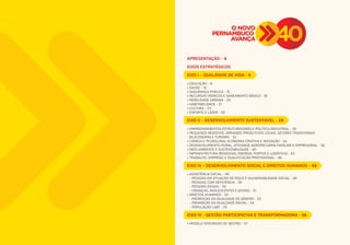 APRESENTAÇÃO - 4 
EIXOS ESTRATÉGICOS 
EIXO I – QUALIDADE DE VIDA - 6 
• EDUCAÇÃO - 8 
• SAÚDE - 12 
• SEGURANÇA PÚBLICA - 15 
• RECURSOS HÍDRICOS E SANEAMENTO BÁSICO - 18 
• MOBILIDADE URBANA - 20 
• HABITABILIDADE - 21 
• CULTURA - 23 
• ESPORTE E LAZER - 26 
EIXO II – DESENVOLVIMENTO SUSTENTÁVEL - 28 
• EMPREENDIMENTOS ESTRUTURADORES E POLÍTICA INDUSTRIAL - 30 
• PEQUENOS NEGÓCIOS, ARRANJOS PRODUTIVOS LOCAIS, SETORES TRADICIONAIS 
DA ECONOMIA E TURISMO - 32 
• CIÊNCIA E TECNOLOGIA, ECONOMIA CRIATIVA E INOVAÇÃO - 34 
• DESENVOLVIMENTO RURAL, ATIVIDADE AGROPECUÁRIA FAMILIAR E EMPRESARIAL - 36 
• MEIO AMBIENTE E SUSTENTABILIDADE - 40 
• INFRAESTRUTURA (RODOVIAS, ENERGIA, PORTOS E LOGÍSTICA) - 43 
• TRABALHO, EMPREGO E QUALIFICAÇÃO PROFISSIONAL - 46 
EIXO III – DESENVOLVIMENTO SOCIAL E DIREITOS HUMANOS - 48 
• ASSISTÊNCIA SOCIAL - 49 
- PESSOAS EM SITUAÇÃO DE RISCO E VULNERABILIDADE SOCIAL - 49 
- PESSOAS COM DEFICIÊNCIA - 50 
- PESSOAS IDOSAS - 50 
- CRIANÇAS, ADOLESCENTES E JOVENS - 51 
• DIREITOS HUMANOS - 53 
- PROMOÇÃO DA IGUALDADE DE GÊNERO - 53 
- PROMOÇÃO DA IGUALDADE RACIAL - 54 
- POPULAÇÃO LGBT - 55 
EIXO IV - GESTÃO PARTICIPATIVA E TRANSFORMADORA - 56 
• MODELO INTEGRADO DE GESTÃO - 57 
 