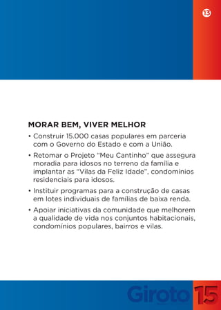 13




MORAR BEM, VIVER MELHOR
• Construir 15.000 casas populares em parceria
  com o Governo do Estado e com a União.
• Retomar o Projeto “Meu Cantinho” que assegura
  moradia para idosos no terreno da família e
  implantar as “Vilas da Feliz Idade”, condomínios
  residenciais para idosos.
• Instituir programas para a construção de casas
  em lotes individuais de famílias de baixa renda.
• Apoiar iniciativas da comunidade que melhorem
  a qualidade de vida nos conjuntos habitacionais,
  condomínios populares, bairros e vilas.
 