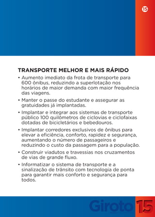 15




TRANSPORTE MELHOR E MAIS RÁPIDO
• Aumento imediato da frota de transporte para
  600 ônibus, reduzindo a superlotação nos
  horários de maior demanda com maior frequência
  das viagens.
• Manter o passe do estudante e assegurar as
  gratuidades já implantadas.
• Implantar e integrar aos sistemas de transporte
  público 100 quilômetros de ciclovias e ciclofaixas
  dotadas de bicicletários e bebedouros.
• Implantar corredores exclusivos de ônibus para
  elevar a eficiência, conforto, rapidez e segurança,
  aumentando o número de passageiros e
  reduzindo o custo da passagem para a população.
• Construir viadutos e travessias nos cruzamentos
  de vias de grande fluxo.
• Informatizar o sistema de transporte e a
  sinalização de trânsito com tecnologia de ponta
  para garantir mais conforto e segurança para
  todos.
 