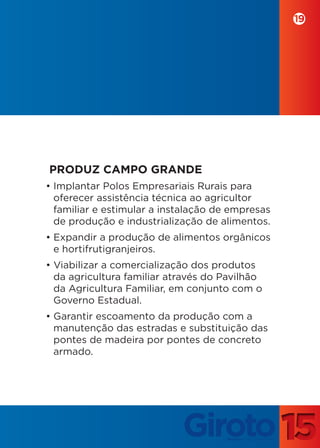 19




PRODUZ CAMPO GRANDE
• Implantar Polos Empresariais Rurais para
  oferecer assistência técnica ao agricultor
  familiar e estimular a instalação de empresas
  de produção e industrialização de alimentos.
• Expandir a produção de alimentos orgânicos
  e hortifrutigranjeiros.
• Viabilizar a comercialização dos produtos
  da agricultura familiar através do Pavilhão
  da Agricultura Familiar, em conjunto com o
  Governo Estadual.
• Garantir escoamento da produção com a
  manutenção das estradas e substituição das
  pontes de madeira por pontes de concreto
  armado.
 